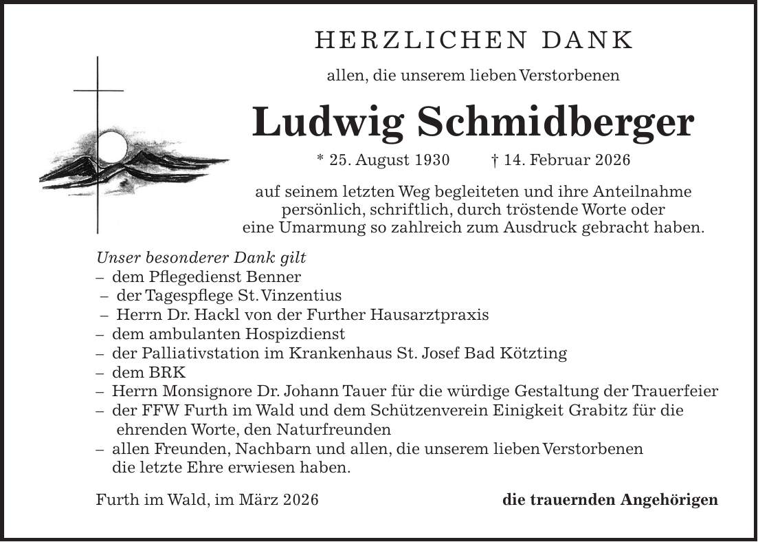Herzlichen Dank allen, die unserem lieben Verstorbenen Ludwig Schmidberger * 25. August 1930 + 14. Februar 2026 auf seinem letzten Weg begleiteten und ihre Anteilnahme persönlich, schriftlich, durch tröstende Worte oder eine Umarmung so zahlreich zum Ausdruck gebracht haben. Unser besonderer Dank gilt - dem Pflegedienst Benner - der Tagespflege St. Vinzentius - Herrn Dr. Hackl von der Further Hausarztpraxis - dem ambulanten Hospizdienst - der Palliativstation im Krankenhaus St. Josef Bad Kötzting - dem BRK - Herrn Monsignore Dr. Johann Tauer für die würdige Gestaltung der Trauerfeier - der FFW Furth im Wald und dem Schützenverein Einigkeit Grabitz für die ehrenden Worte, den Naturfreunden - allen Freunden, Nachbarn und allen, die unserem lieben Verstorbenen die letzte Ehre erwiesen haben. Furth im Wald, im März 2026die trauernden Angehörigen