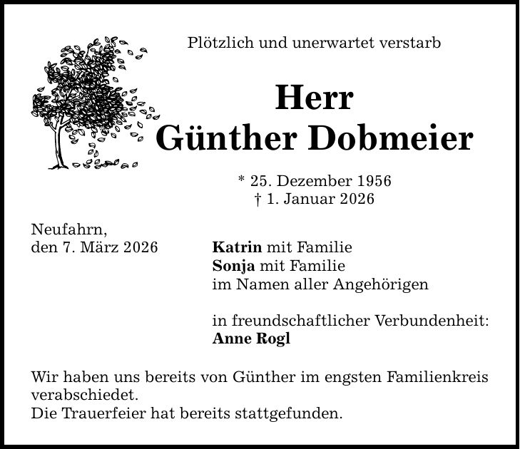 Plötzlich und unerwartet verstarb Herr Günther Dobmeier * 25. Dezember 1956 _ 1. Januar 2026 Neufahrn, den 7. März 2026 Katrin mit Familie Sonja mit Familie im Namen aller Angehörigen in freundschaftlicher Verbundenheit: Anne Rogl Wir haben uns bereits von Günther im engsten Familienkreis verabschiedet. Die Trauerfeier hat bereits stattgefunden.