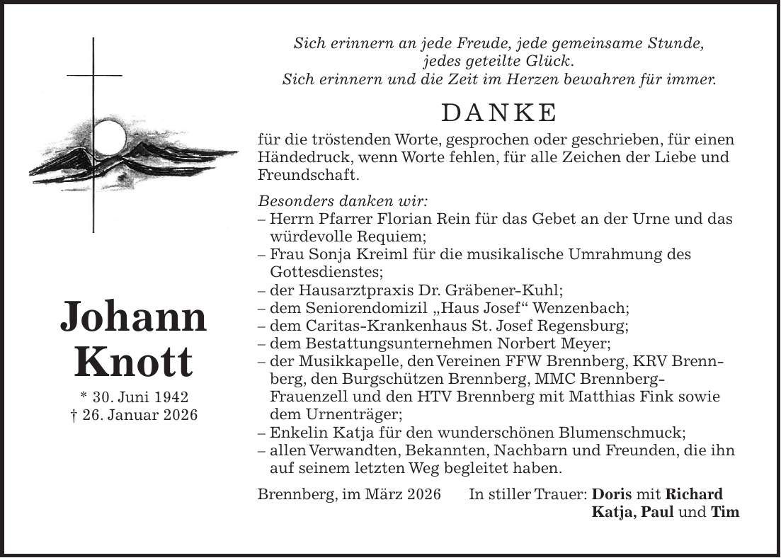 Sich erinnern an jede Freude, jede gemeinsame Stunde, jedes geteilte Glück. Sich erinnern und die Zeit im Herzen bewahren für immer. DANKE für die tröstenden Worte, gesprochen oder geschrieben, für einen Händedruck, wenn Worte fehlen, für alle Zeichen der Liebe und Freundschaft. Besonders danken wir: - Herrn Pfarrer Florian Rein für das Gebet an der Urne und das würdevolle Requiem; - Frau Sonja Kreiml für die musikalische Umrahmung des Gottesdienstes; - der Hausarztpraxis Dr. Gräbener-Kuhl; - dem Seniorendomizil 'Haus Josef' Wenzenbach; - dem Caritas-Krankenhaus St. Josef Regensburg; - dem Bestattungsunternehmen Norbert Meyer; - der Musikkapelle, den Vereinen FFW Brennberg, KRV Brennberg, den Burgschützen Brennberg, MMC Brennberg- Frauenzell und den HTV Brennberg mit Matthias Fink sowie dem Urnenträger; - Enkelin Katja für den wunderschönen Blumenschmuck; - allen Verwandten, Bekannten, Nachbarn und Freunden, die ihn auf seinem letzten Weg begleitet haben. Brennberg, im März 2026 In stiller Trauer: Doris mit Richard Katja, Paul und TimJohann Knott * 30. Juni 1942 + 26. Januar 2026
