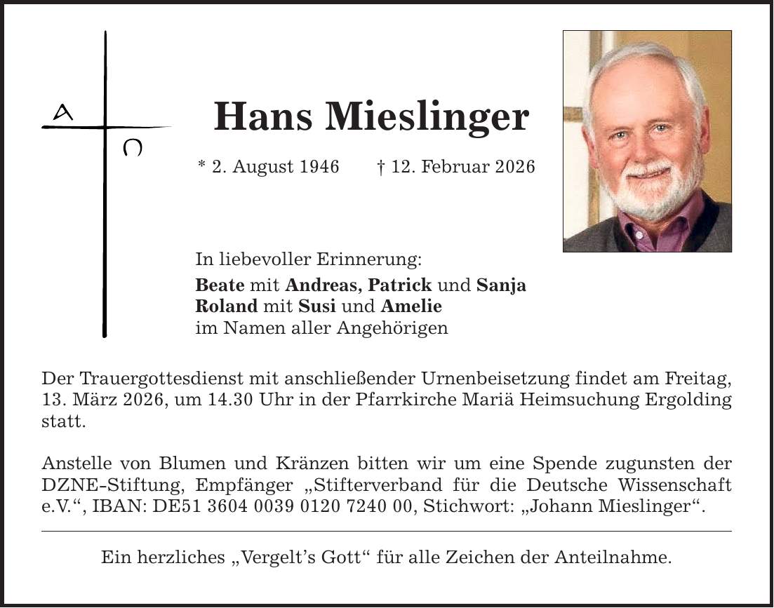 Hans Mieslinger * 2. August 1946 _ 12. Februar 2026 In liebevoller Erinnerung: Beate mit Andreas, Patrick und Sanja Roland mit Susi und Amelie im Namen aller Angehörigen Der Trauergottesdienst mit anschließender Urnenbeisetzung findet am Freitag, 13. März 2026, um 14.30 Uhr in der Pfarrkirche Mariä Heimsuchung Ergolding statt. Anstelle von Blumen und Kränzen bitten wir um eine Spende zugunsten der DZNE-Stiftung, Empfänger 