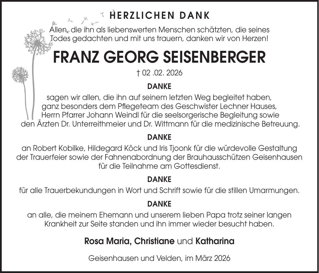 Herzlichen Dank Allen, die ihn als liebenswerten Menschen schätzten, die seines Todes gedachten und mit uns trauern, danken wir von Herzen! FRANZ GEORG SEISENBERGER + 02 .02. 2026 DANKE sagen wir allen, die ihn auf seinem letzten Weg begleitet haben, ganz besonders dem Pflegeteam des Geschwister Lechner Hauses, Herrn Pfarrer Johann Weindl für die seelsorgerische Begleitung sowie den Ärzten Dr. Unterreithmeier und Dr. Wittmann für die medizinische Betreuung. DANKE an Robert Kobilke, Hildegard Köck und Iris Tjoonk für die würdevolle Gestaltung der Trauerfeier sowie der Fahnenabordnung der Brauhausschützen Geisenhausen für die Teilnahme am Gottesdienst. DANKE für alle Trauerbekundungen in Wort und Schrift sowie für die stillen Umarmungen. DANKE an alle, die meinem Ehemann und unserem lieben Papa trotz seiner langen Krankheit zur Seite standen und ihn immer wieder besucht haben. Rosa Maria, Christiane und Katharina Geisenhausen und Velden, im März 2026