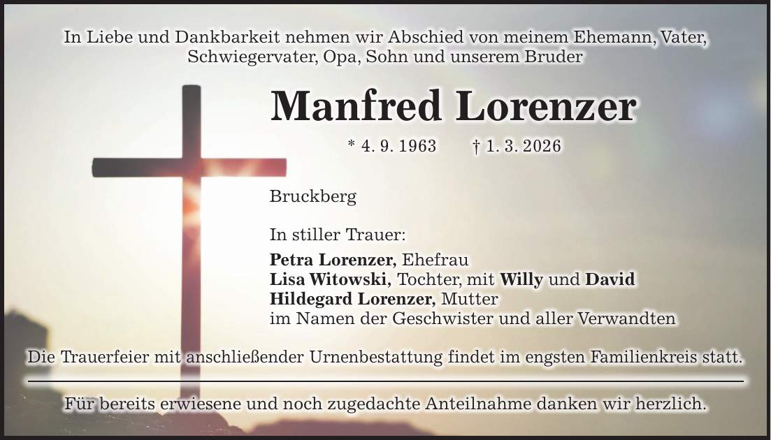 In Liebe und Dankbarkeit nehmen wir Abschied von meinem Ehemann, Vater, Schwiegervater, Opa, Sohn und unserem Bruder Manfred Lorenzer * 4. 9. 1963 + 1. 3. 2026 Bruckberg In stiller Trauer: Petra Lorenzer, Ehefrau Lisa Witowski, Tochter, mit Willy und David Hildegard Lorenzer, Mutter im Namen der Geschwister und aller Verwandten Die Trauerfeier mit anschließender Urnenbestattung findet im engsten Familienkreis statt. Für bereits erwiesene und noch zugedachte Anteilnahme danken wir herzlich.