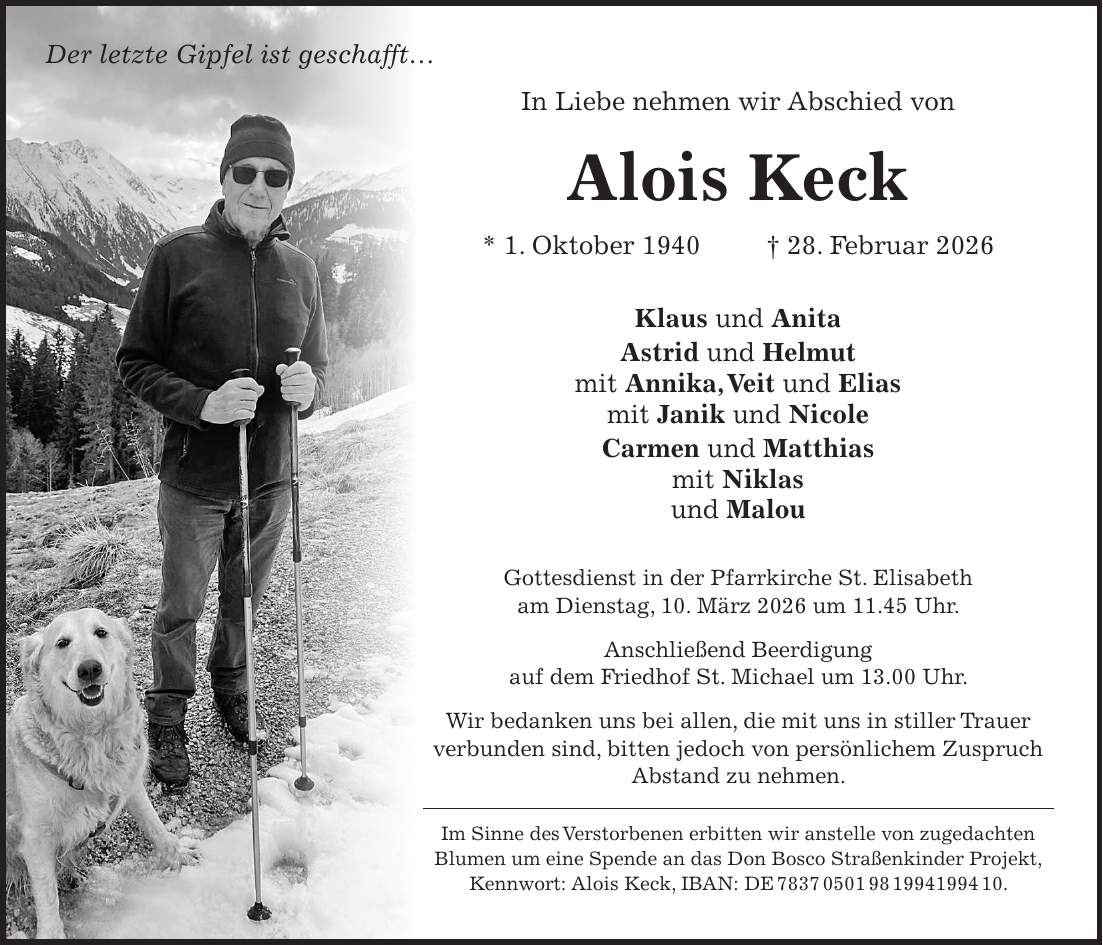 Der letzte Gipfel ist geschafft... In Liebe nehmen wir Abschied von Alois Keck * 1. Oktober 1940 + 28. Februar 2026 Klaus und Anita Astrid und Helmut mit Annika, Veit und Elias mit Janik und Nicole Carmen und Matthias mit Niklas und Malou Gottesdienst in der Pfarrkirche St. Elisabeth am Dienstag, 10. März 2026 um 11.45 Uhr. Anschließend Beerdigung auf dem Friedhof St. Michael um 13.00 Uhr. Wir bedanken uns bei allen, die mit uns in stiller Trauer verbunden sind, bitten jedoch von persönlichem Zuspruch Abstand zu nehmen. Im Sinne des Verstorbenen erbitten wir anstelle von zugedachten Blumen um eine Spende an das Don Bosco Straßenkinder Projekt, Kennwort: Alois Keck, IBAN: DE ***.