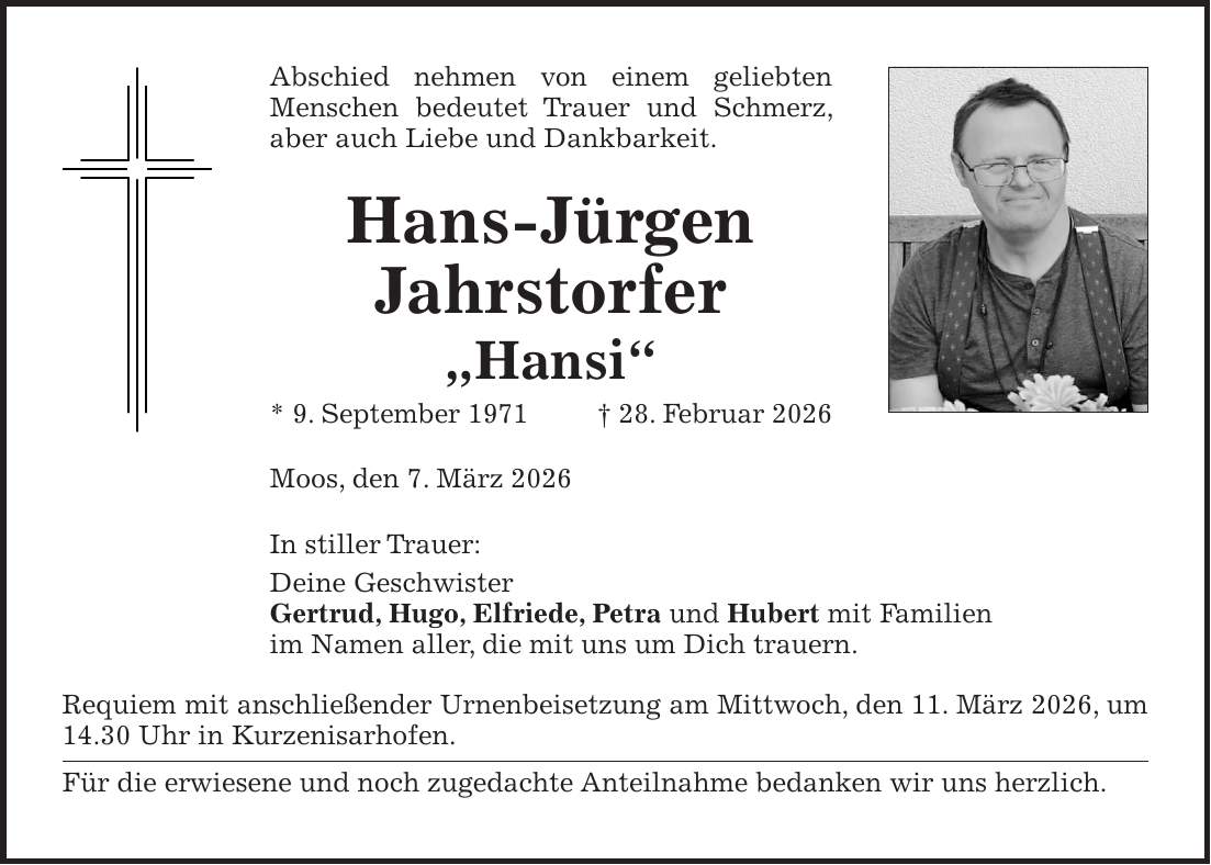 Abschied nehmen von einem geliebten Menschen bedeutet Trauer und Schmerz, aber auch Liebe und Dankbarkeit. Hans-Jürgen Jahrstorfer 'Hansi' * 9. September 1971+ 28. Februar 2026 Moos, den 7. März 2026 In stiller Trauer: Deine Geschwister Gertrud, Hugo, Elfriede, Petra und Hubert mit Familien im Namen aller, die mit uns um Dich trauern. Requiem mit anschließender Urnenbeisetzung am Mittwoch, den 11. März 2026, um 14.30 Uhr in Kurzenisarhofen. Für die erwiesene und noch zugedachte Anteilnahme bedanken wir uns herzlich.