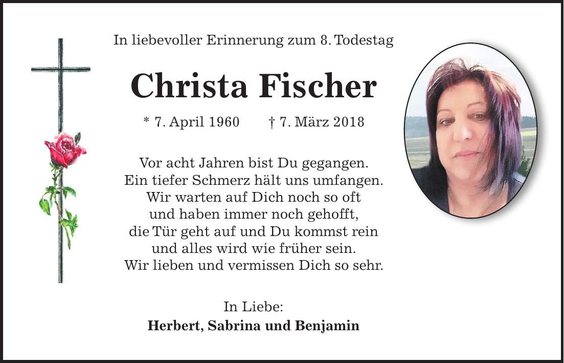 In liebevoller Erinnerung zum 8. Todestag Christa Fischer * 7. April 1960 + 7. März 2018 Vor acht Jahren bist Du gegangen. Ein tiefer Schmerz hält uns umfangen. Wir warten auf Dich noch so oft und haben immer noch gehofft, die Tür geht auf und Du kommst rein und alles wird wie früher sein. Wir lieben und vermissen Dich so sehr. In Liebe: Herbert, Sabrina und Benjamin