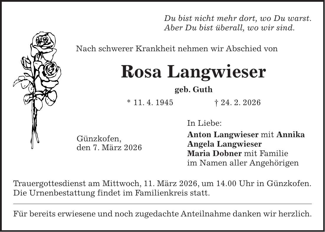 Du bist nicht mehr dort, wo Du warst. Aber Du bist überall, wo wir sind. Nach schwerer Krankheit nehmen wir Abschied von Rosa Langwieser geb. Guth * 11. 4. 1945 + 24. 2. 2026 In Liebe: Anton Langwieser mit Annika Angela Langwieser Maria Dobner mit Familie im Namen aller Angehörigen Trauergottesdienst am Mittwoch, 11. März 2026, um 14.00 Uhr in Günzkofen.Die Urnenbestattung findet im Familienkreis statt. Für bereits erwiesene und noch zugedachte Anteilnahme danken wir herzlich.Günzkofen, den 7. März 2026