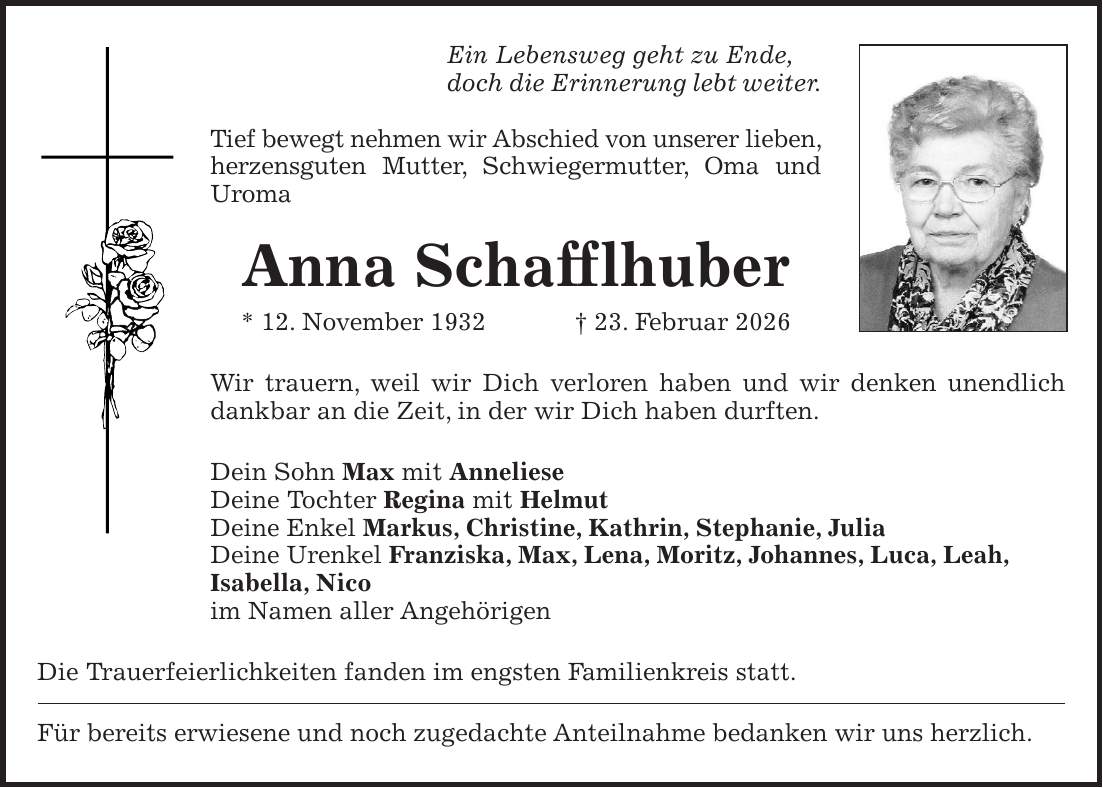 Ein Lebensweg geht zu Ende, doch die Erinnerung lebt weiter. Tief bewegt nehmen wir Abschied von unserer lieben, herzensguten Mutter, Schwiegermutter, Oma und Uroma Anna Schafflhuber * 12. November 1932 + 23. Februar 2026 Wir trauern, weil wir Dich verloren haben und wir denken unendlich dankbar an die Zeit, in der wir Dich haben durften. Dein Sohn Max mit Anneliese Deine Tochter Regina mit Helmut Deine Enkel Markus, Christine, Kathrin, Stephanie, Julia Deine Urenkel Franziska, Max, Lena, Moritz, Johannes, Luca, Leah, Isabella, Nico im Namen aller Angehörigen Die Trauerfeierlichkeiten fanden im engsten Familienkreis statt. Für bereits erwiesene und noch zugedachte Anteilnahme bedanken wir uns herzlich.