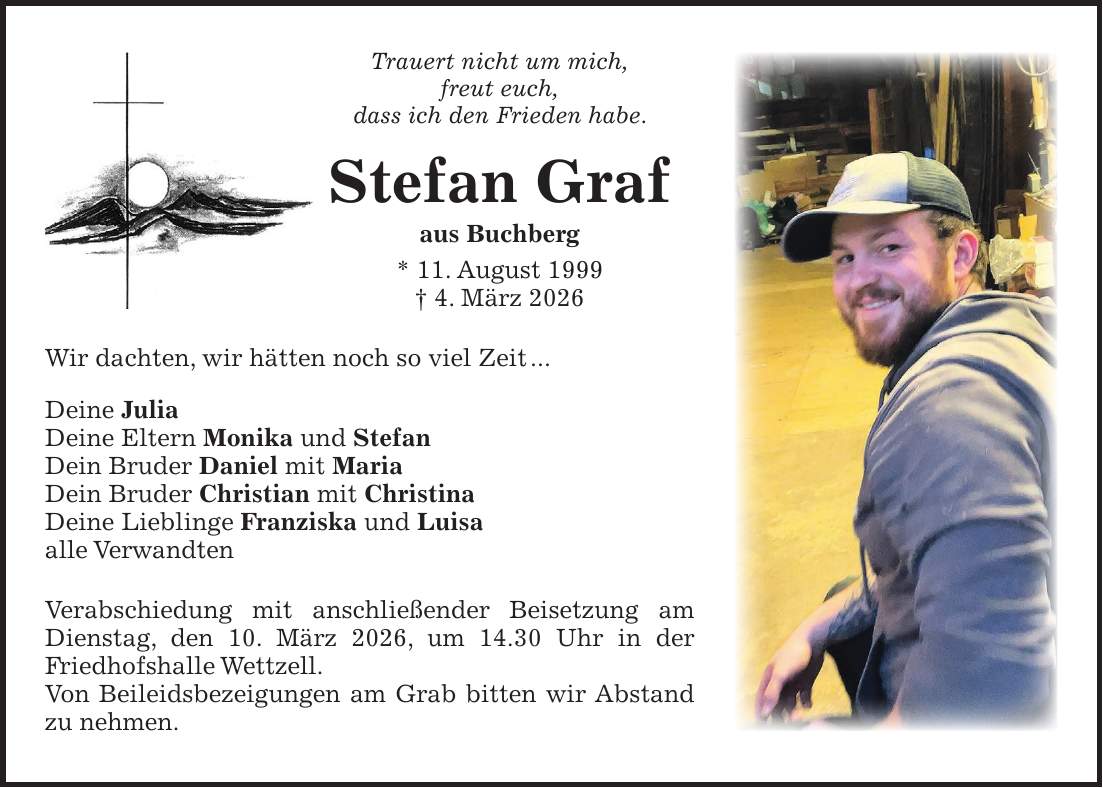 Trauert nicht um mich, freut euch, dass ich den Frieden habe. Stefan Graf aus Buchberg * 11. August 1999 + 4. März 2026 Wir dachten, wir hätten noch so viel Zeit ... Deine Julia Deine Eltern Monika und Stefan Dein Bruder Daniel mit Maria Dein Bruder Christian mit Christina Deine Lieblinge Franziska und Luisa alle Verwandten Verabschiedung mit anschließender Beisetzung am Dienstag, den 10. März 2026, um 14.30 Uhr in der Friedhofshalle Wettzell. Von Beileidsbezeigungen am Grab bitten wir Abstand zu nehmen.