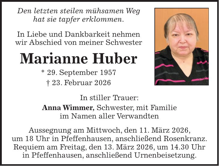 Den letzten steilen mühsamen Weg hat sie tapfer erklommen. In Liebe und Dankbarkeit nehmen wir Abschied von meiner Schwester Marianne Huber * 29. September 1957 + 23. Februar 2026 In stiller Trauer: Anna Wimmer, Schwester, mit Familie im Namen aller Verwandten Aussegnung am Mittwoch, den 11. März 2026, um 18 Uhr in Pfeffenhausen, anschließend Rosenkranz. Requiem am Freitag, den 13. März 2026, um 14.30 Uhr in Pfeffenhausen, anschließend Urnenbeisetzung.