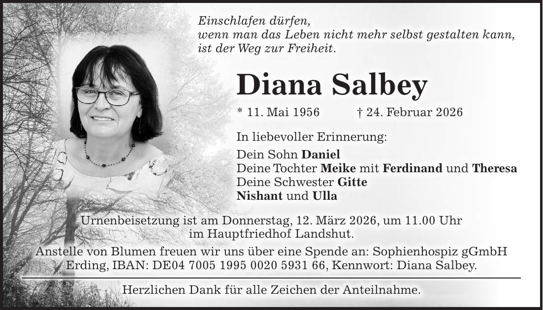 Einschlafen dürfen, wenn man das Leben nicht mehr selbst gestalten kann, ist der Weg zur Freiheit. Diana Salbey * 11. Mai 1956 + 24. Februar 2026 In liebevoller Erinnerung: Dein Sohn Daniel Deine Tochter Meike mit Ferdinand und Theresa Deine Schwester Gitte Nishant und Ulla Urnenbeisetzung ist am Donnerstag, 12. März 2026, um 11.00 Uhr im Hauptfriedhof Landshut. Anstelle von Blumen freuen wir uns über eine Spende an: Sophienhospiz gGmbH Erding, IBAN: DE***, Kennwort: Diana Salbey. Herzlichen Dank für alle Zeichen der Anteilnahme.