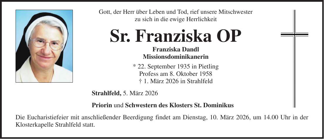 Gott, der Herr über Leben und Tod, rief unsere Mitschwester zu sich in die ewige Herrlichkeit Sr. Franziska OP Franziska Dandl Missionsdominikanerin * 22. September 1935 in Pietling Profess am 8. Oktober 1958 + 1. März 2026 in Strahlfeld Strahlfeld, 5. März 2026 Priorin und Schwestern des Klosters St. Dominikus Die Eucharistiefeier mit anschließender Beerdigung findet am Dienstag, 10. März 2026, um 14.00 Uhr in der Klosterkapelle Strahlfeld statt.Gott, der Herr über Leben und Tod, rief unsere Mitschwester zu sich in die ewige Herrlichkeit Sr. Linus OP Katharina Theresia Wallner Missionsdominikanerin * 14.10.1932 in Ringelai Kreis Wolfstein +15.05.2025 in Strahlfeld Strahlfeld, 17.05.2025 Priorin und Schwestern des Klosters St. Dominikus Die Eucharistiefeier mit anschließender Beerdigung findet am Montag, 19.05.2025 um 14.00 Uhr in der Klosterkapelle Strahlfeld statt. 
