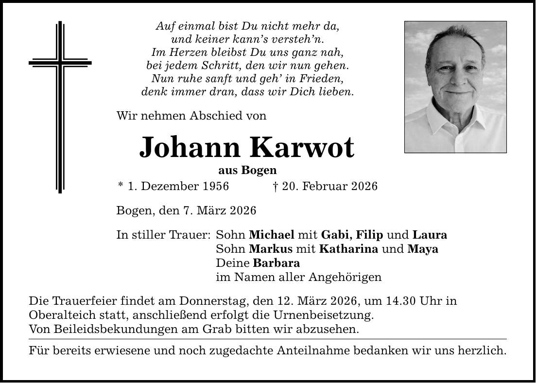 Auf einmal bist Du nicht mehr da, und keiner kann's versteh'n. Im Herzen bleibst Du uns ganz nah, bei jedem Schritt, den wir nun gehen. Nun ruhe sanft und geh' in Frieden, denk immer dran, dass wir Dich lieben. Wir nehmen Abschied von Johann Karwot aus Bogen * 1. Dezember 1956 _ 20. Februar 2026 Bogen, den 7. März 2026 In stiller Trauer: Sohn Michael mit Gabi, Filip und Laura Sohn Markus mit Katharina und Maya Deine Barbara im Namen aller Angehörigen Die Trauerfeier findet am Donnerstag, den 12. März 2026, um 14.30 Uhr in Oberalteich statt, anschließend erfolgt die Urnenbeisetzung. Von Beileidsbekundungen am Grab bitten wir abzusehen. Für bereits erwiesene und noch zugedachte Anteilnahme bedanken wir uns herzlich.