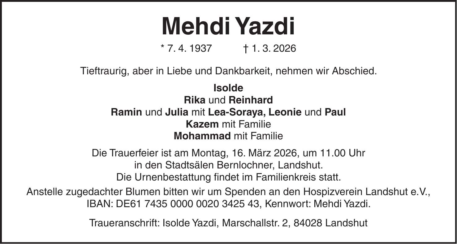 Mehdi Yazdi * 7. 4. 1937 + 1. 3. 2026 Tieftraurig, aber in Liebe und Dankbarkeit, nehmen wir Abschied. Isolde Rika und Reinhard Ramin und Julia mit Lea-Soraya, Leonie und Paul Kazem mit Familie Mohammad mit Familie Die Trauerfeier ist am Montag, 16. März 2026, um 11.00 Uhr in den Stadtsälen Bernlochner, Landshut. Die Urnenbestattung findet im Familienkreis statt. Anstelle zugedachter Blumen bitten wir um Spenden an den Hospizverein Landshut e.V., IBAN: DE***, Kennwort: Mehdi Yazdi. Traueranschrift: Isolde Yazdi, Marschallstr. 2, 84028 Landshut