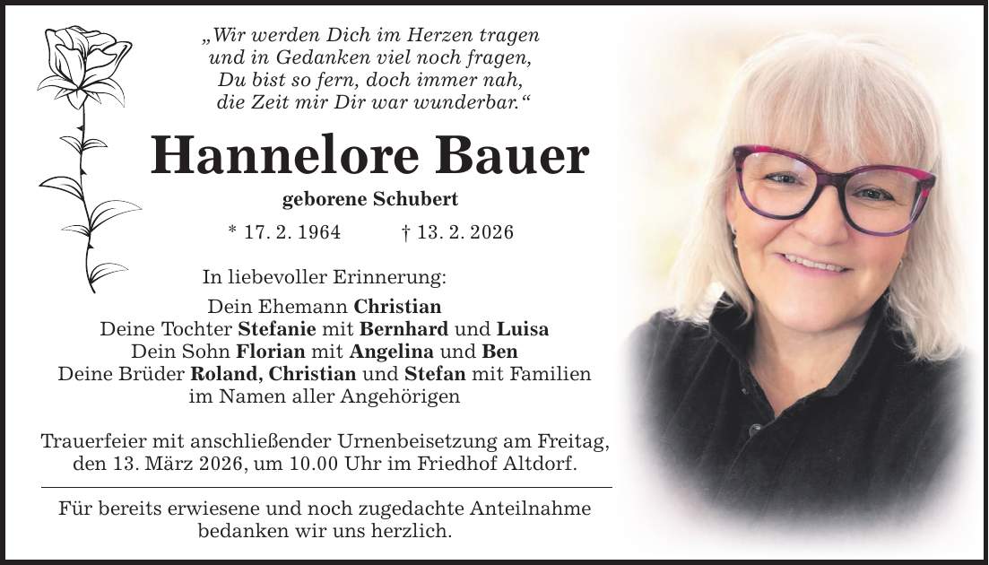 'Wir werden Dich im Herzen tragen und in Gedanken viel noch fragen, Du bist so fern, doch immer nah, die Zeit mir Dir war wunderbar.' Hannelore Bauer geborene Schubert * 17. 2. 1964 + 13. 2. 2026 In liebevoller Erinnerung: Dein Ehemann Christian Deine Tochter Stefanie mit Bernhard und Luisa Dein Sohn Florian mit Angelina und Ben Deine Brüder Roland, Christian und Stefan mit Familien im Namen aller Angehörigen Trauerfeier mit anschließender Urnenbeisetzung am Freitag, den 13. März 2026, um 10.00 Uhr im Friedhof Altdorf. Für bereits erwiesene und noch zugedachte Anteilnahme bedanken wir uns herzlich.