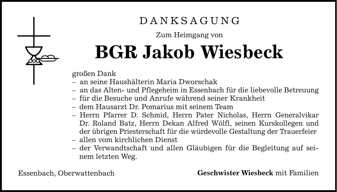 DANKSAGUNG Zum Heimgang von BGR Jakob Wiesbeck großen Dank - an seine Haushälterin Maria Dworschak - an das Alten- und Pflegeheim in Essenbach für die liebevolle Betreuung - für die Besuche und Anrufe während seiner Krankheit - dem Hausarzt Dr. Pomarius mit seinem Team - Herrn Pfarrer D. Schmid, Herrn Pater Nicholas, Herrn Generalvikar Dr. Roland Batz, Herrn Dekan Alfred Wölfl, seinen Kurskollegen und der übrigen Priesterschaft für die würdevolle Gestaltung der Trauerfeier - allen vom kirchlichen Dienst - der Verwandtschaft und allen Gläubigen für die Begleitung auf seinem letzten Weg. Essenbach, Oberwattenbach Geschwister Wiesbeck mit Familien