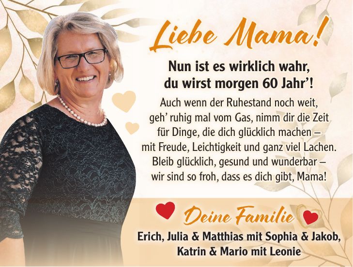 Liebe Mama! Nun ist es wirklich wahr, du wirst morgen 60 Jahr'! Auch wenn der Ruhestand noch weit, geh' ruhig mal vom Gas, nimm dir die Zeit für Dinge, die dich glücklich machen - mit Freude, Leichtigkeit und ganz viel Lachen. Bleib glücklich, gesund und wunderbar - wir sind so froh, dass es dich gibt, Mama!Deine Familie Erich, Julia & Matthias mit Sophia & Jakob, Katrin & Mario mit Leonie