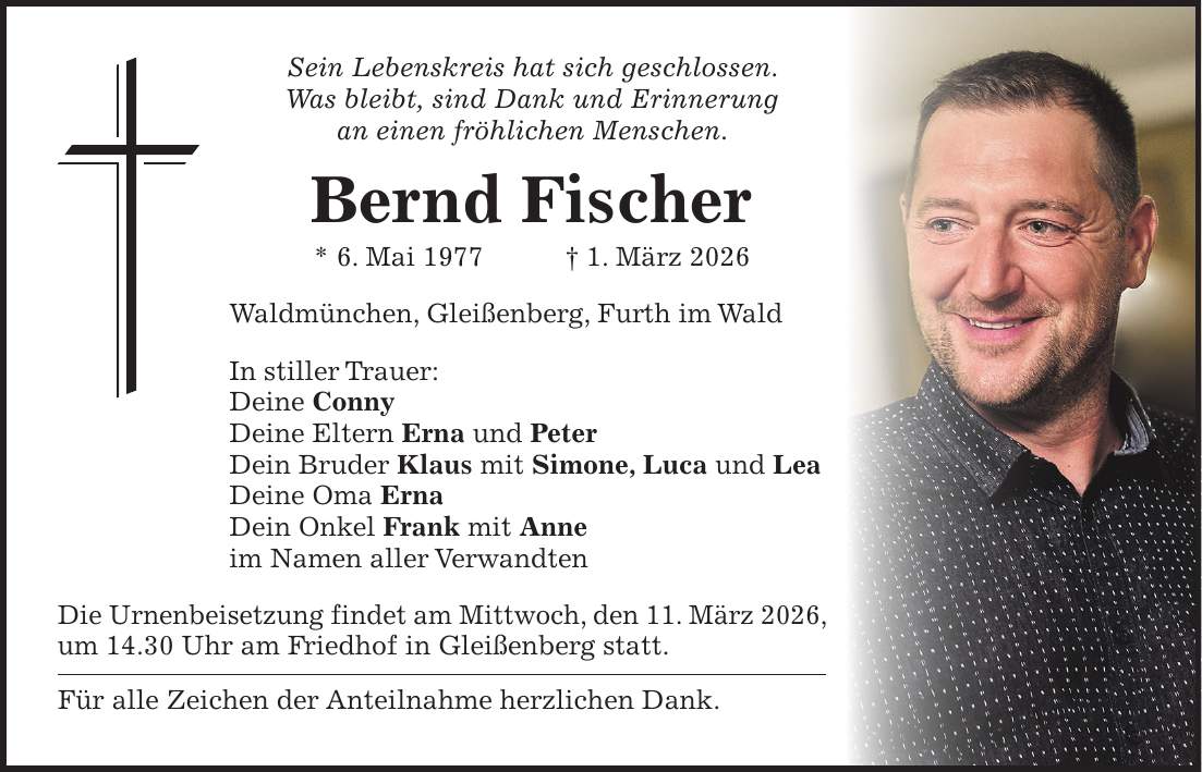 Sein Lebenskreis hat sich geschlossen. Was bleibt, sind Dank und Erinnerung an einen fröhlichen Menschen. Bernd Fischer * 6. Mai 1977 + 1. März 2026 Waldmünchen, Gleißenberg, Furth im Wald In stiller Trauer: Deine Conny Deine Eltern Erna und Peter Dein Bruder Klaus mit Simone, Luca und Lea Deine Oma Erna Dein Onkel Frank mit Anne im Namen aller Verwandten Die Urnenbeisetzung findet am Mittwoch, den 11. März 2026, um 14.30 Uhr am Friedhof in Gleißenberg statt. Für alle Zeichen der Anteilnahme herzlichen Dank.