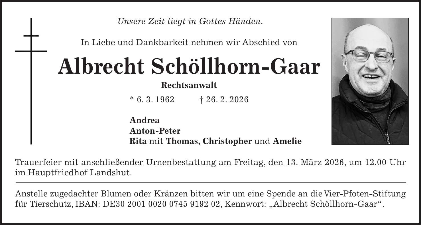 Unsere Zeit liegt in Gottes Händen. In Liebe und Dankbarkeit nehmen wir Abschied von Albrecht Schöllhorn-Gaar Rechtsanwalt * 6. 3. 1962 + 26. 2. 2026 Andrea Anton-Peter Rita mit Thomas, Christopher und Amelie Trauerfeier mit anschließender Urnenbestattung am Freitag, den 13. März 2026, um 12.00 Uhr im Hauptfriedhof Landshut. Anstelle zugedachter Blumen oder Kränzen bitten wir um eine Spende an die Vier-Pfoten-Stiftung für Tierschutz, IBAN: DE***, Kennwort: 'Albrecht Schöllhorn-Gaar'.