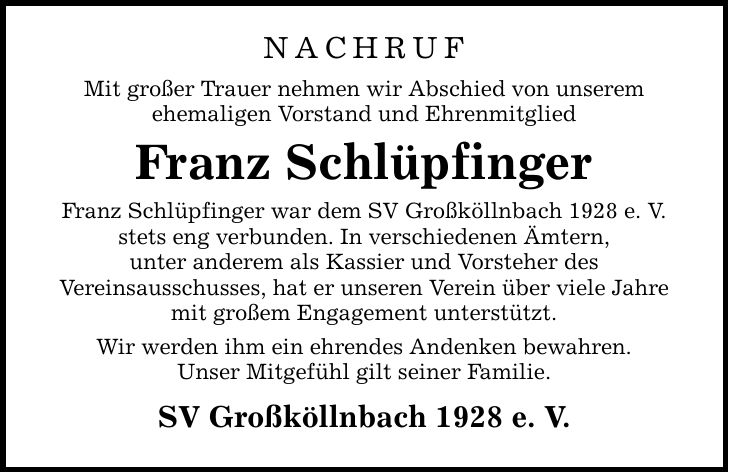 NACHRUF Mit großer Trauer nehmen wir Abschied von unserem ehemaligen Vorstand und Ehrenmitglied Franz Schlüpfinger Franz Schlüpfinger war dem SV Großköllnbach 1928 e. V. stets eng verbunden. In verschiedenen Ämtern, unter anderem als Kassier und Vorsteher des Vereinsausschusses, hat er unseren Verein über viele Jahre mit großem Engagement unterstützt. Wir werden ihm ein ehrendes Andenken bewahren. Unser Mitgefühl gilt seiner Familie. SV Großköllnbach 1928 e. V.