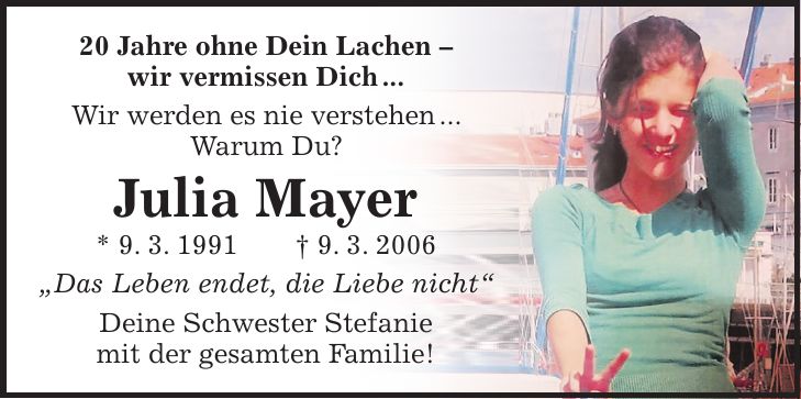 20 Jahre ohne Dein Lachen - wir vermissen Dich ... Wir werden es nie verstehen ... Warum Du? Julia Mayer * 9. 3. 1991 + 9. 3. 2006 'Das Leben endet, die Liebe nicht' Deine Schwester Stefanie mit der gesamten Familie!