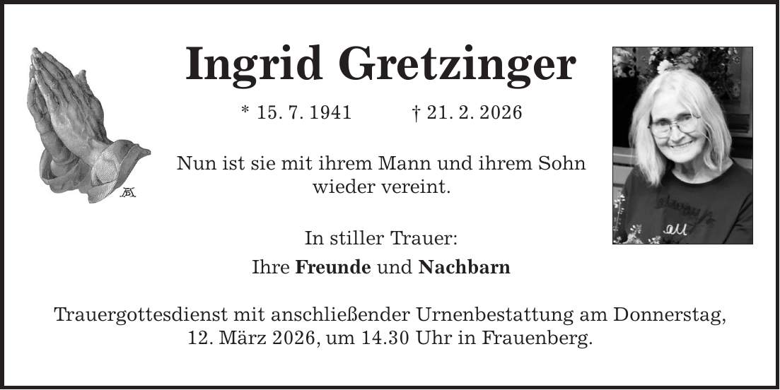 Ingrid Gretzinger * 15. 7. 1941 + 21. 2. 2026 Nun ist sie mit ihrem Mann und ihrem Sohn wieder vereint. In stiller Trauer: Ihre Freunde und Nachbarn Trauergottesdienst mit anschließender Urnenbestattung am Donnerstag, 12. März 2026, um 14.30 Uhr in Frauenberg.