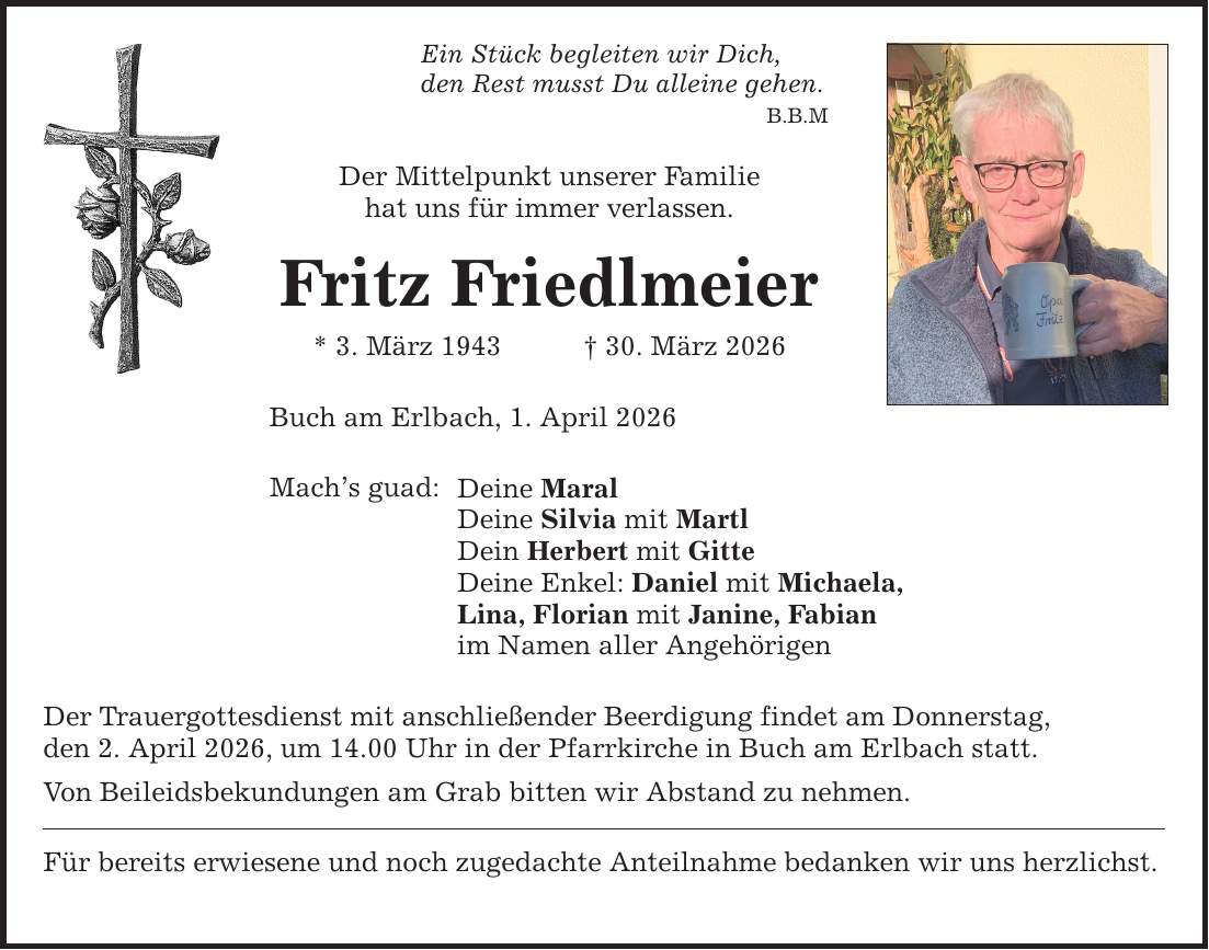 B.B.M Ein Stück begleiten wir Dich, den Rest musst Du alleine gehen. Der Mittelpunkt unserer Familie hat uns für immer verlassen. Fritz Friedlmeier * 3. März 1943 _ 30. März 2026 Buch am Erlbach, 1. April 2026 Mach's guad: Deine Maral Deine Silvia mit Martl Dein Herbert mit Gitte Deine Enkel: Daniel mit Michaela, Lina, Florian mit Janine, Fabian im Namen aller Angehörigen Der Trauergottesdienst mit anschließender Beerdigung findet am Donnerstag, den 2. April 2026, um 14.00 Uhr in der Pfarrkirche in Buch am Erlbach statt. Von Beileidsbekundungen am Grab bitten wir Abstand zu nehmen. Für bereits erwiesene und noch zugedachte Anteilnahme bedanken wir uns herzlichst.