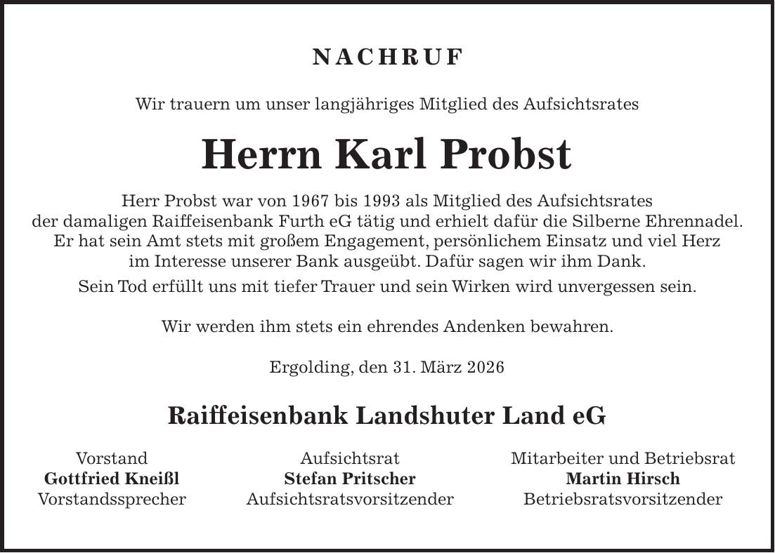 Nachruf Wir trauern um unser langjähriges Mitglied des Aufsichtsrates Herrn Karl Probst Herr Probst war von 1967 bis 1993 als Mitglied des Aufsichtsrates der damaligen Raiffeisenbank Furth eG tätig und erhielt dafür die Silberne Ehrennadel. Er hat sein Amt stets mit großem Engagement, persönlichem Einsatz und viel Herz im Interesse unserer Bank ausgeübt. Dafür sagen wir ihm Dank. Sein Tod erfüllt uns mit tiefer Trauer und sein Wirken wird unvergessen sein. Wir werden ihm stets ein ehrendes Andenken bewahren. Ergolding, den 31. März 2026 Raiffeisenbank Landshuter Land eG Vorstand Aufsichtsrat Mitarbeiter und Betriebsrat Gottfried Kneißl Stefan Pritscher Martin Hirsch Vorstandssprecher Aufsichtsratsvorsitzender Betriebsratsvorsitzender