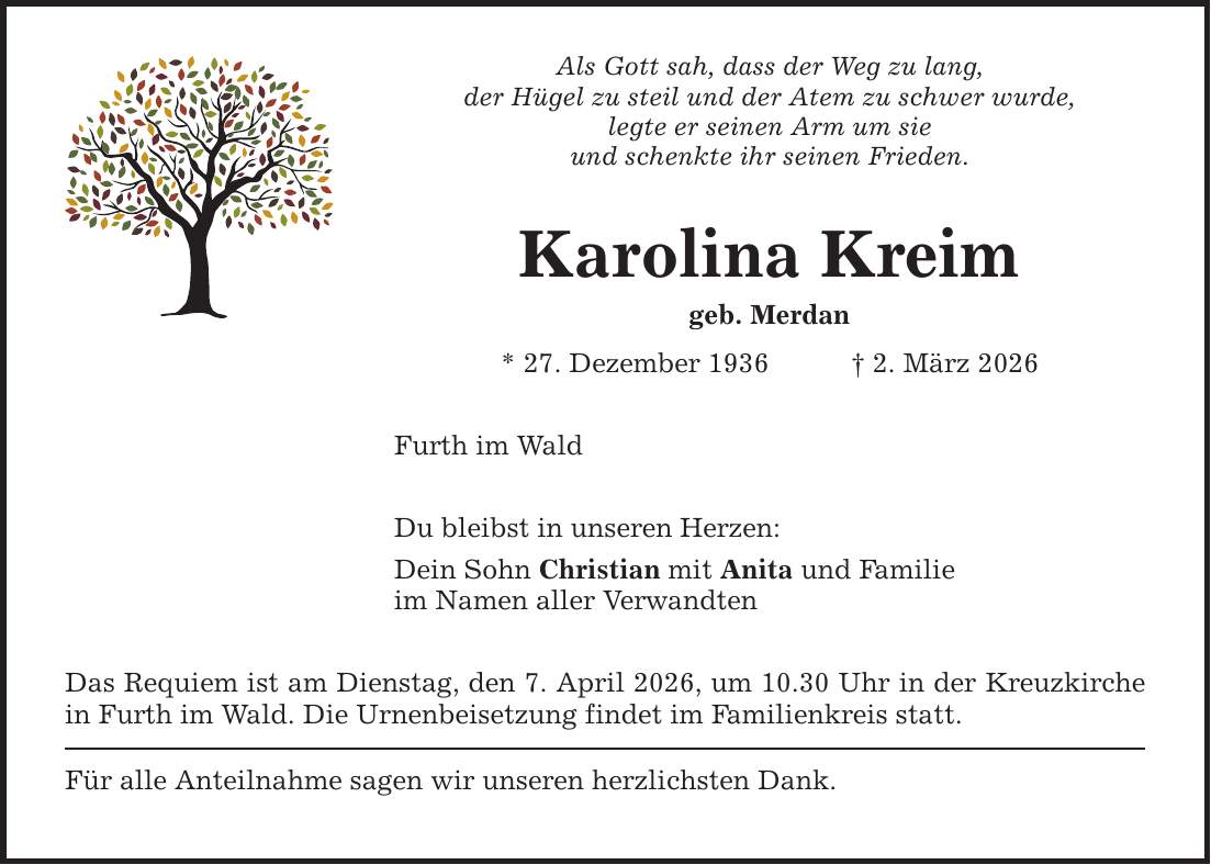 Als Gott sah, dass der Weg zu lang, der Hügel zu steil und der Atem zu schwer wurde, legte er seinen Arm um sie und schenkte ihr seinen Frieden. Karolina Kreim geb. Merdan * 27. Dezember 1936 _ 2. März 2026 Furth im Wald Du bleibst in unseren Herzen: Dein Sohn Christian mit Anita und Familie im Namen aller Verwandten Das Requiem ist am Dienstag, den 7. April 2026, um 10.30 Uhr in der Kreuzkirche in Furth im Wald. Die Urnenbeisetzung findet im Familienkreis statt. Für alle Anteilnahme sagen wir unseren herzlichsten Dank.