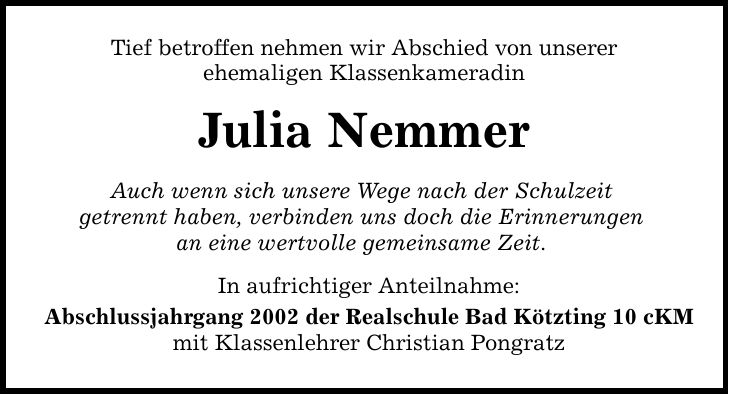 Tief betroffen nehmen wir Abschied von unserer ehemaligen Klassenkameradin Julia Nemmer Auch wenn sich unsere Wege nach der Schulzeit getrennt haben, verbinden uns doch die Erinnerungen an eine wertvolle gemeinsame Zeit. In aufrichtiger Anteilnahme: Abschlussjahrgang 2002 der Realschule Bad Kötzting 10 cKM mit Klassenlehrer Christian Pongratz