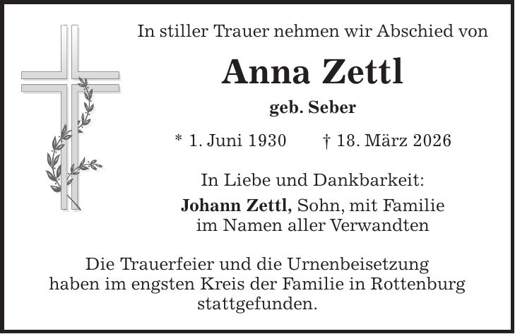 In stiller Trauer nehmen wir Abschied von Anna Zettl geb. Seber * 1. Juni 1930 + 18. März 2026 In Liebe und Dankbarkeit: Johann Zettl, Sohn, mit Familie im Namen aller Verwandten Die Trauerfeier und die Urnenbeisetzung haben im engsten Kreis der Familie in Rottenburg stattgefunden.