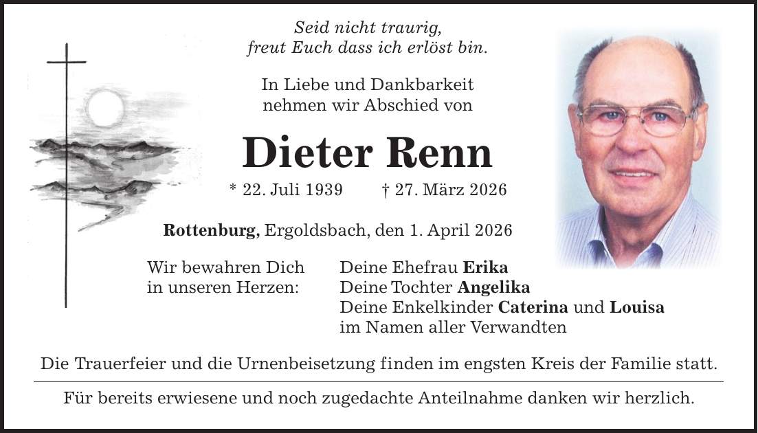  Seid nicht traurig, freut Euch dass ich erlöst bin. In Liebe und Dankbarkeit nehmen wir Abschied von Dieter Renn * 22. Juli 1939 + 27. März 2026 Rottenburg, Ergoldsbach, den 1. April 2026 Wir bewahren Dich Deine Ehefrau Erika in unseren Herzen: Deine Tochter Angelika Deine Enkelkinder Caterina und Louisa im Namen aller Verwandten Die Trauerfeier und die Urnenbeisetzung finden im engsten Kreis der Familie statt. Für bereits erwiesene und noch zugedachte Anteilnahme danken wir herzlich.