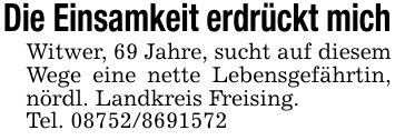 Die Einsamkeit erdrückt michWitwer, 69 Jahre, sucht auf diesem Wege eine nette Lebensgefährtin, nördl. Landkreis Freising.Tel. ***
