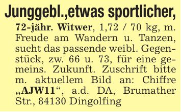 Junggebl.,etwas sportlicher, 72-jähr. Witwer, 1,72 / 70 kg, m. Freude am Wandern u. Tanzen, sucht das passende weibl. Gegenstück, zw. 66 u. 73, für eine gemeins. Zukunft. Zuschrift bitte m. aktuellem Bild an: Chiffre 