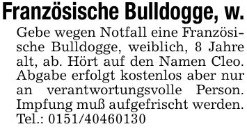 Französische Bulldogge, w.Gebe wegen Notfall eine Französische Bulldogge, weiblich, 8 Jahre alt, ab. Hört auf den Namen Cleo. Abgabe erfolgt kostenlos aber nur an verantwortungsvolle Person. Impfung muß aufgefrischt werden. Tel.: ***
