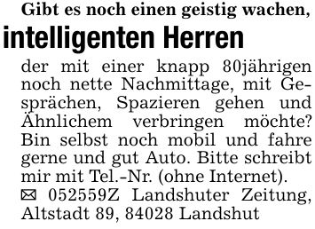 Gibt es noch einen geistig wachen,intelligenten Herrender mit einer knapp 80jährigen noch nette Nachmittage, mit Gesprächen, Spazieren gehen und Ähnlichem verbringen möchte? Bin selbst noch mobil und fahre gerne und gut Auto. Bitte schreibt mir mit Tel.-Nr. (ohne Internet)._ ***Z Landshuter Zeitung, Altstadt 89, 84028 Landshut