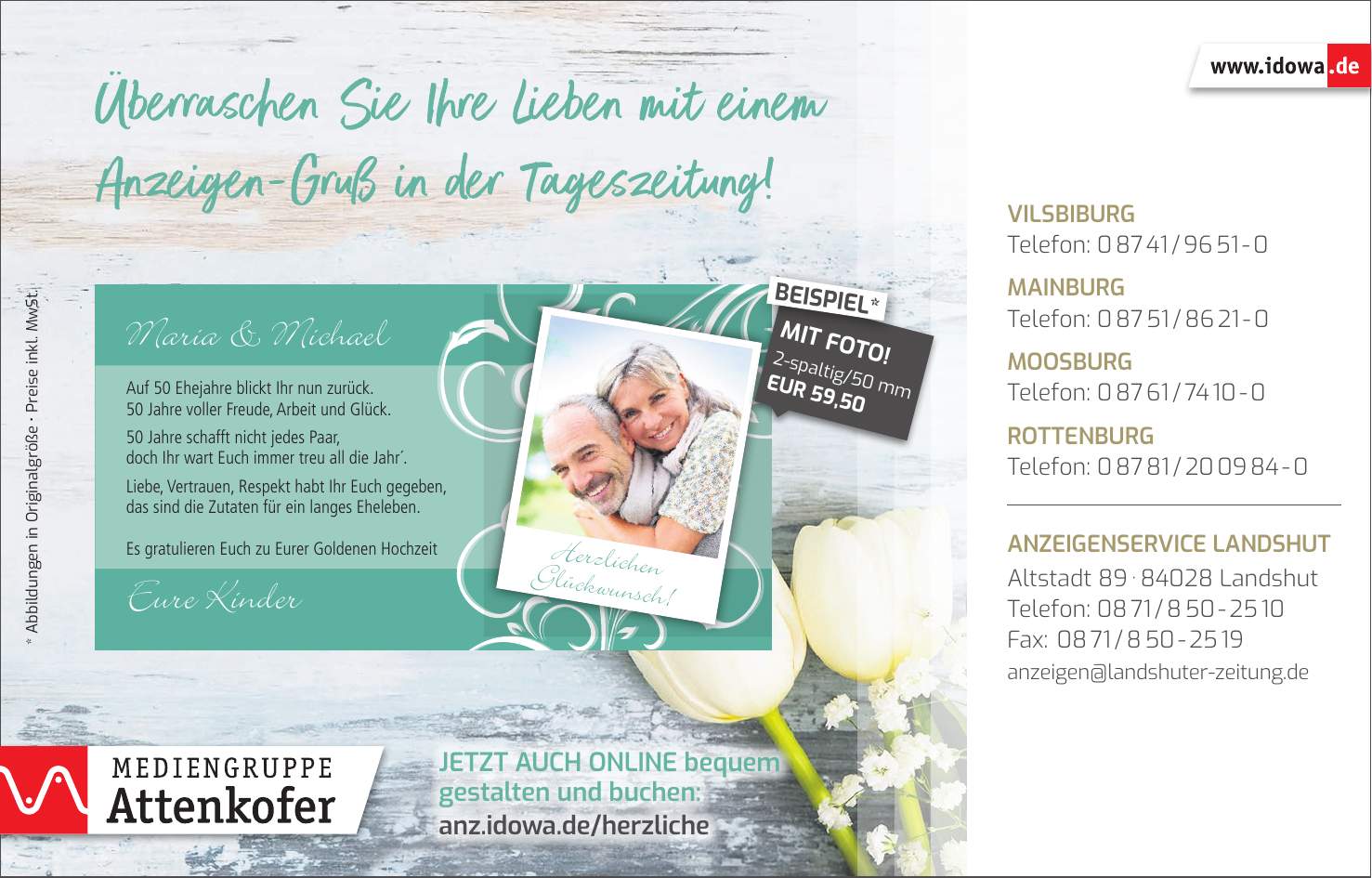 Vilsbiburg Telefon: *** Mainburg Telefon: *** Moosburg Telefon: *** Rottenburg Telefon: *** Anzeigenservice Landshut Altstadt *** Landshut Telefon: *** Fax: *** anzeigen@landshuter-zeitung.deJetzt auch online bequem gestalten und buchen: anz.idowa.de/herzliche2-spaltig/50 mm EUR 59,50MIT FOTO!BEISPIEL** Abbildungen in Originalgröße _ Preise inkl. MwSt.