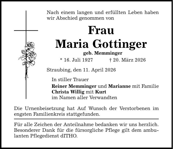 Nach einem langen und erfüllten Leben haben wir Abschied genommen von Frau Maria Gottinger geb. Memminger * 16. Juli 1927 _ 20. März 2026 Straubing, den 11. April 2026 In stiller Trauer Reiner Memminger und Marianne mit Familie Christa Willig mit Kurt im Namen aller Verwandten Die Urnenbeisetzung hat Auf Wunsch der Verstorbenen im engsten Familienkreis stattgefunden. Für alle Zeichen der Anteilnahme bedanken wir uns herzlich. Besonderer Dank für die fürsorgliche Pflege gilt dem ambulanten Pflegedienst dITHO.