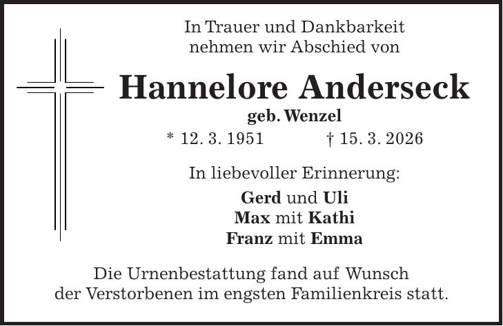  In Trauer und Dankbarkeit nehmen wir Abschied von Hannelore Anderseck geb. Wenzel * 12. 3. 1951 + 15. 3. 2026 In liebevoller Erinnerung: Gerd und Uli Max mit Kathi Franz mit Emma Die Urnenbestattung fand auf Wunsch der Verstorbenen im engsten Familienkreis statt.