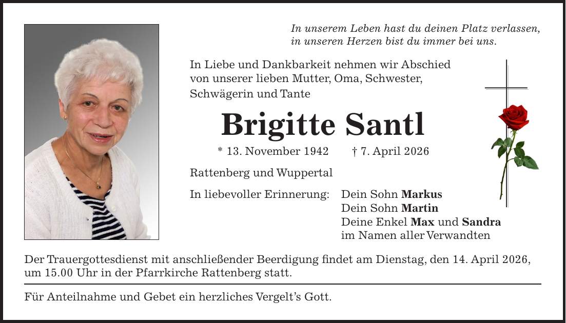 In unserem Leben hast du deinen Platz verlassen, in unseren Herzen bist du immer bei uns. In Liebe und Dankbarkeit nehmen wir Abschied von unserer lieben Mutter, Oma, Schwester, Schwägerin und Tante Brigitte Santl * 13. November 1942 + 7. April 2026 Rattenberg und Wuppertal In liebevoller Erinnerung: Dein Sohn Markus Dein Sohn Martin Deine Enkel Max und Sandra im Namen aller Verwandten Der Trauergottesdienst mit anschließender Beerdigung findet am Dienstag, den 14. April 2026, um 15.00 Uhr in der Pfarrkirche Rattenberg statt. Für Anteilnahme und Gebet ein herzliches Vergelt's Gott.