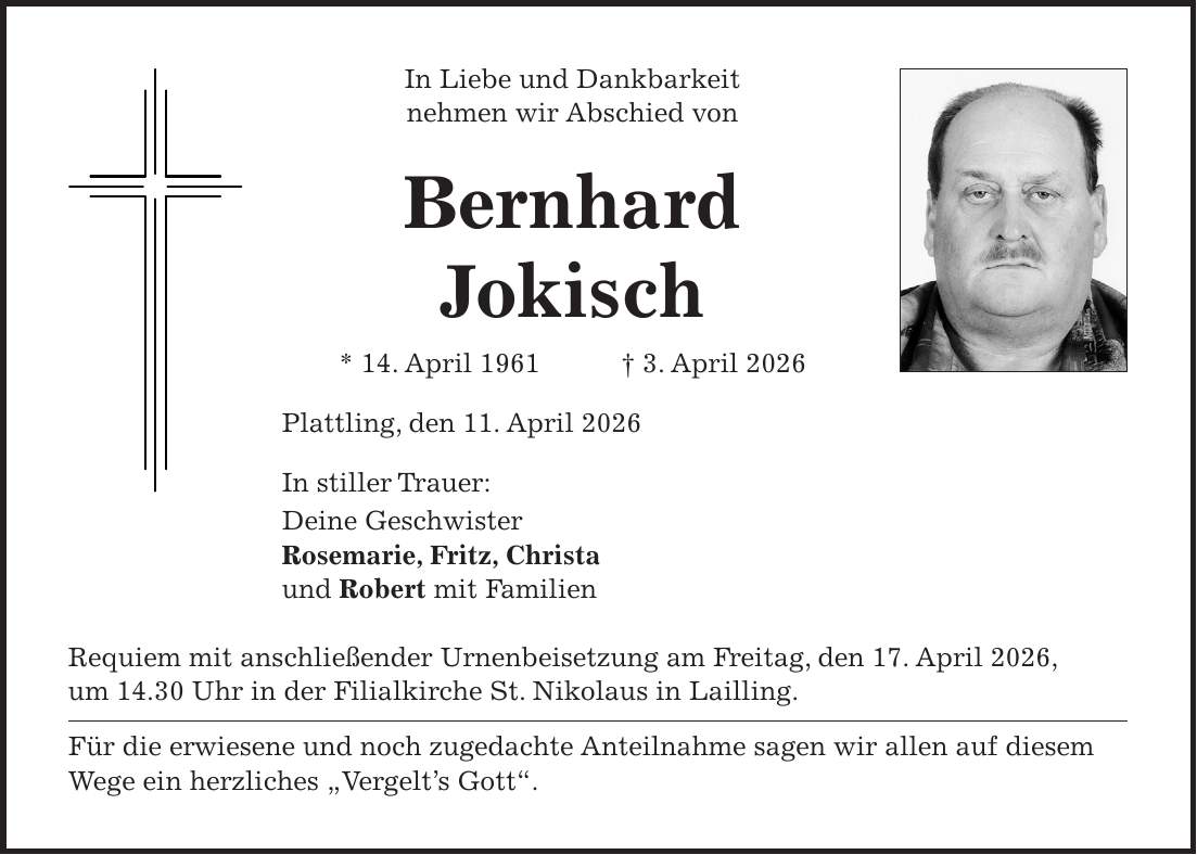 In Liebe und Dankbarkeit nehmen wir Abschied von Bernhard Jokisch * 14. April 1961 + 3. April 2026 Plattling, den 11. April 2026 In stiller Trauer: Deine Geschwister Rosemarie, Fritz, Christa und Robert mit Familien Requiem mit anschließender Urnenbeisetzung am Freitag, den 17. April 2026, um 14.30 Uhr in der Filialkirche St. Nikolaus in Lailling. Für die erwiesene und noch zugedachte Anteilnahme sagen wir allen auf diesem Wege ein herzliches 'Vergelt's Gott'.