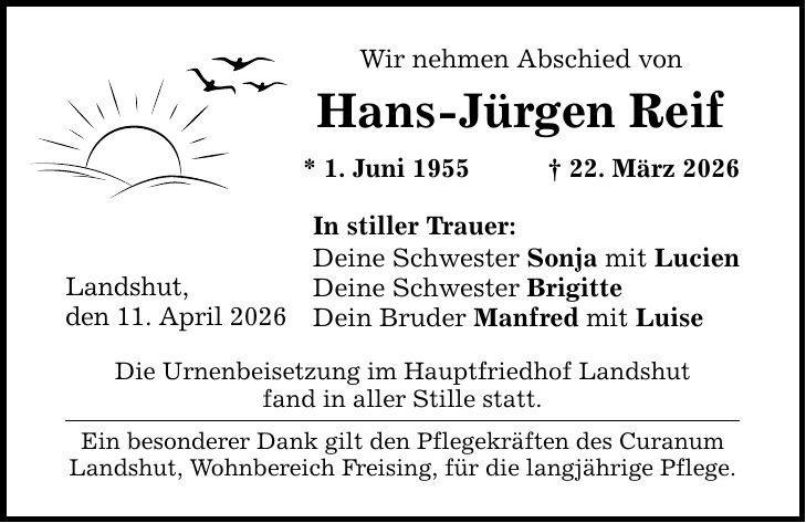 Wir nehmen Abschied von Hans-Jürgen Reif * 1. Juni 1955 _ 22. März 2026 In stiller Trauer: Deine Schwester Sonja mit Lucien Deine Schwester Brigitte Dein Bruder Manfred mit Luise Landshut, den 11. April 2026 Die Urnenbeisetzung im Hauptfriedhof Landshut fand in aller Stille statt. Ein besonderer Dank gilt den Pflegekräften des Curanum Landshut, Wohnbereich Freising, für die langjährige Pflege.