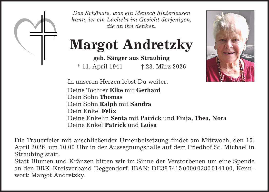 Das Schönste, was ein Mensch hinterlassen kann, ist ein Lächeln im Gesicht derjenigen, die an ihn denken. Margot Andretzky geb. Sänger aus Straubing * 11. April 1941 _ 28. März 2026 In unseren Herzen lebst Du weiter: Deine Tochter Elke mit Gerhard Dein Sohn Thomas Dein Sohn Ralph mit Sandra Dein Enkel Felix Deine Enkelin Senta mit Patrick und Finja, Thea, Nora Deine Enkel Patrick und Luisa Die Trauerfeier mit anschließender Urnenbeisetzung findet am Mittwoch, den 15. April 2026, um 10.00 Uhr in der Aussegnungshalle auf dem Friedhof St. Michael in Straubing statt. Statt Blumen und Kränzen bitten wir im Sinne der Verstorbenen um eine Spende an den BRK-Kreisverband Deggendorf. IBAN: DE***, Kennwort: Margot Andretzky.