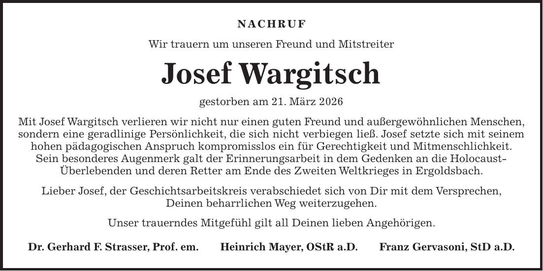 Nachruf Wir trauern um unseren Freund und Mitstreiter Josef Wargitsch gestorben am 21. März 2026 Mit Josef Wargitsch verlieren wir nicht nur einen guten Freund und außergewöhnlichen Menschen, sondern eine geradlinige Persönlichkeit, die sich nicht verbiegen ließ. Josef setzte sich mit seinem hohen pädagogischen Anspruch kompromisslos ein für Gerechtigkeit und Mitmenschlichkeit. Sein besonderes Augenmerk galt der Erinnerungsarbeit in dem Gedenken an die Holocaust- Überlebenden und deren Retter am Ende des Zweiten Weltkrieges in Ergoldsbach. Lieber Josef, der Geschichtsarbeitskreis verabschiedet sich von Dir mit dem Versprechen, Deinen beharrlichen Weg weiterzugehen. Unser trauerndes Mitgefühl gilt all Deinen lieben Angehörigen. Dr. Gerhard F. Strasser, Prof. em. Heinrich Mayer, OStR a.D. Franz Gervasoni, StD a.D.