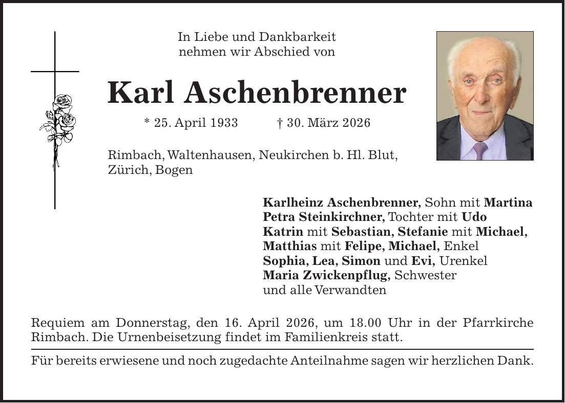 In Liebe und Dankbarkeit nehmen wir Abschied von Karl Aschenbrenner * 25. April 1933 + 30. März 2026 Rimbach, Waltenhausen, Neukirchen b. Hl. Blut, Zürich, Bogen Karlheinz Aschenbrenner, Sohn mit Martina Petra Steinkirchner, Tochter mit Udo Katrin mit Sebastian, Stefanie mit Michael, Matthias mit Felipe, Michael, Enkel Sophia, Lea, Simon und Evi, Urenkel Maria Zwickenpflug, Schwester und alle Verwandten Requiem am Donnerstag, den 16. April 2026, um 18.00 Uhr in der Pfarrkirche Rimbach. Die Urnenbeisetzung findet im Familienkreis statt. Für bereits erwiesene und noch zugedachte Anteilnahme sagen wir herzlichen Dank.