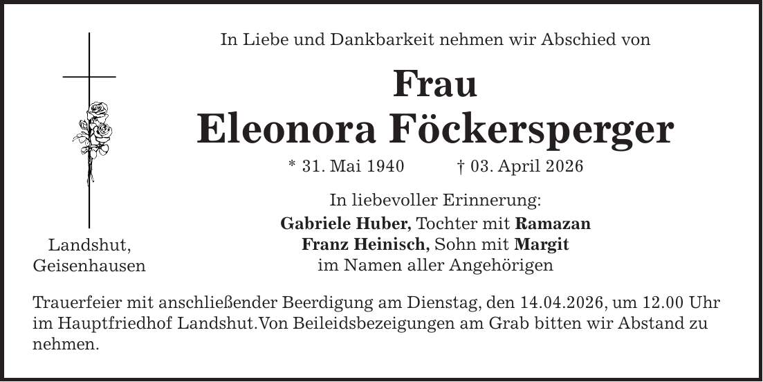 In Liebe und Dankbarkeit nehmen wir Abschied von Frau Eleonora Föckersperger * 31. Mai 1940 + 03. April 2026 In liebevoller Erinnerung: Gabriele Huber, Tochter mit Ramazan Franz Heinisch, Sohn mit Margit im Namen aller Angehörigen Trauerfeier mit anschließender Beerdigung am Dienstag, den 14.04.2026, um 12.00 Uhr im Hauptfriedhof Landshut.Von Beileidsbezeigungen am Grab bitten wir Abstand zu nehmen.Landshut, Geisenhausen