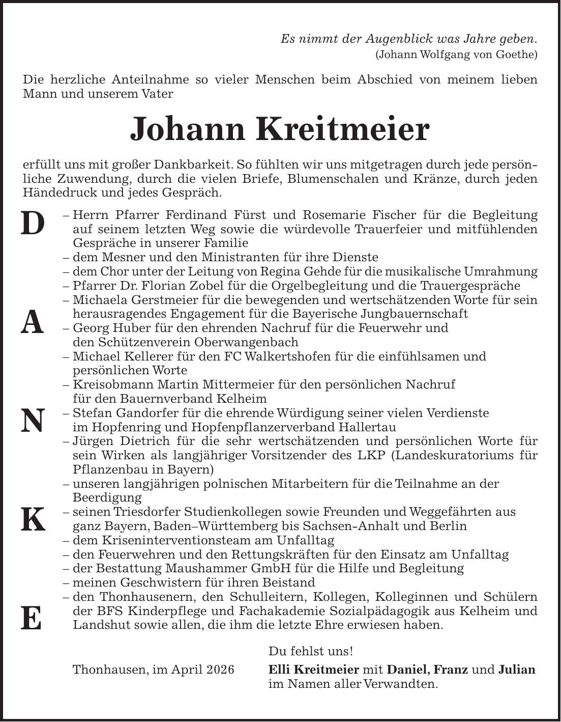Es nimmt der Augenblick was Jahre geben. (Johann Wolfgang von Goethe) Die herzliche Anteilnahme so vieler Menschen beim Abschied von meinem lieben Mann und unserem Vater Johann Kreitmeier erfüllt uns mit großer Dankbarkeit. So fühlten wir uns mitgetragen durch jede persönliche Zuwendung, durch die vielen Briefe, Blumenschalen und Kränze, durch jeden Händedruck und jedes Gespräch. - Herrn Pfarrer Ferdinand Fürst und Rosemarie Fischer für die Begleitung auf seinem letzten Weg sowie die würdevolle Trauerfeier und mitfühlenden Gespräche in unserer Familie - dem Mesner und den Ministranten für ihre Dienste - dem Chor unter der Leitung von Regina Gehde für die musikalische Umrahmung - Pfarrer Dr. Florian Zobel für die Orgelbegleitung und die Trauergespräche - Michaela Gerstmeier für die bewegenden und wertschätzenden Worte für sein herausragendes Engagement für die Bayerische Jungbauernschaft - Georg Huber für den ehrenden Nachruf für die Feuerwehr und den Schützenverein Oberwangenbach - Michael Kellerer für den FC Walkertshofen für die einfühlsamen und persönlichen Worte - Kreisobmann Martin Mittermeier für den persönlichen Nachruf für den Bauernverband Kelheim - Stefan Gandorfer für die ehrende Würdigung seiner vielen Verdienste im Hopfenring und Hopfenpflanzerverband Hallertau - Jürgen Dietrich für die sehr wertschätzenden und persönlichen Worte für sein Wirken als langjähriger Vorsitzender des LKP (Landeskuratoriums für Pflanzenbau in Bayern) - unseren langjährigen polnischen Mitarbeitern für die Teilnahme an der Beerdigung - seinen Triesdorfer Studienkollegen sowie Freunden und Weggefährten aus ganz Bayern, Baden-Württemberg bis Sachsen-Anhalt und Berlin - dem Kriseninterventionsteam am Unfalltag - den Feuerwehren und den Rettungskräften für den Einsatz am Unfalltag - der Bestattung Maushammer GmbH für die Hilfe und Begleitung - meinen Geschwistern für ihren Beistand - den Thonhausenern, den Schulleitern, Kollegen, Kolleginnen und Schülern der BFS Kinderpflege und Fachakademie Sozialpädagogik
