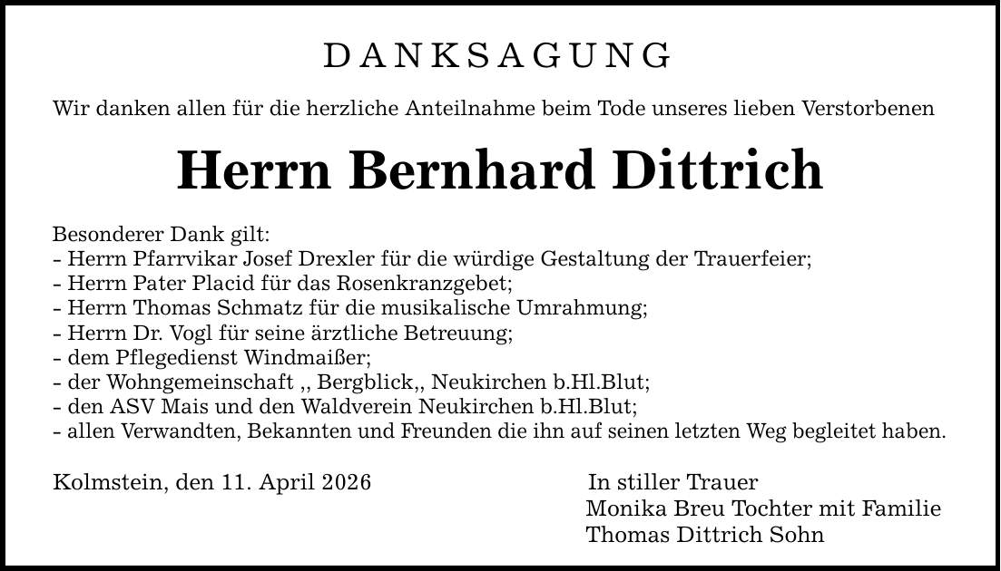 DANKSAGUNG Wir danken allen für die herzliche Anteilnahme beim Tode unseres lieben Verstorbenen Herrn Bernhard DittrichBesonderer Dank gilt:- Herrn Pfarrvikar Josef Drexler für die würdige Gestaltung der Trauerfeier;- Herrn Pater Placid für das Rosenkranzgebet;- Herrn Thomas Schmatz für die musikalische Umrahmung;- Herrn Dr. Vogl für seine ärztliche Betreuung;- dem Pflegedienst Windmaißer;- der Wohngemeinschaft ,, Bergblick,, Neukirchen b.Hl.Blut;- den ASV Mais und den Waldverein Neukirchen b.Hl.Blut;- allen Verwandten, Bekannten und Freunden die ihn auf seinen letzten Weg begleitet haben.Kolmstein, den 11. April 2026 In stiller Trauer Monika Breu Tochter mit Familie Thomas Dittrich Sohn