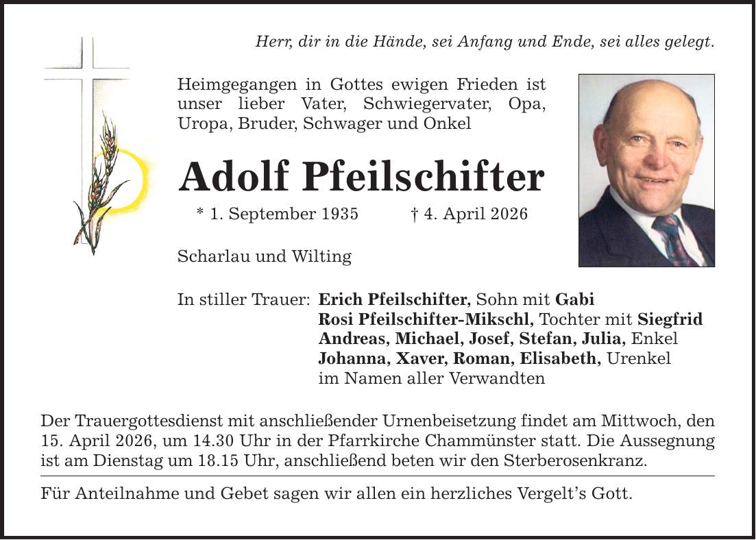 Herr, dir in die Hände, sei Anfang und Ende, sei alles gelegt. Heimgegangen in Gottes ewigen Frieden ist unser lieber Vater, Schwiegervater, Opa, Uropa, Bruder, Schwager und Onkel Adolf Pfeilschifter * 1. September 1935 _ 4. April 2026 Scharlau und Wilting In stiller Trauer: Erich Pfeilschifter, Sohn mit Gabi Rosi Pfeilschifter-Mikschl, Tochter mit Siegfrid Andreas, Michael, Josef, Stefan, Julia, Enkel Johanna, Xaver, Roman, Elisabeth, Urenkel im Namen aller Verwandten Der Trauergottesdienst mit anschließender Urnenbeisetzung findet am Mittwoch, den 15. April 2026, um 14.30 Uhr in der Pfarrkirche Chammünster statt. Die Aussegnung ist am Dienstag um 18.15 Uhr, anschließend beten wir den Sterberosenkranz. Für Anteilnahme und Gebet sagen wir allen ein herzliches Vergelt's Gott.