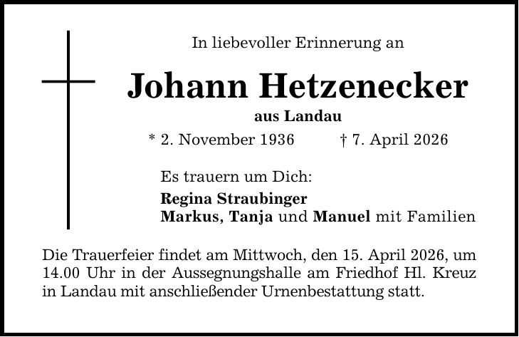 In liebevoller Erinnerung an Johann Hetzenecker aus Landau * 2. November 1936 _ 7. April 2026 Es trauern um Dich: Regina Straubinger Markus, Tanja und Manuel mit Familien Die Trauerfeier findet am Mittwoch, den 15. April 2026, um 14.00 Uhr in der Aussegnungshalle am Friedhof Hl. Kreuz in Landau mit anschließender Urnenbestattung statt.