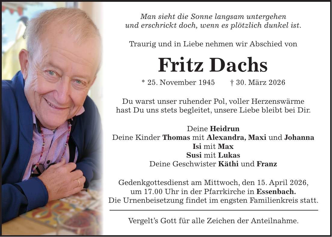 Man sieht die Sonne langsam untergehen und erschrickt doch, wenn es plötzlich dunkel ist. Traurig und in Liebe nehmen wir Abschied von Fritz Dachs * 25. November 1945 + 30. März 2026 Du warst unser ruhender Pol, voller Herzenswärme hast Du uns stets begleitet, unsere Liebe bleibt bei Dir. Deine Heidrun Deine Kinder Thomas mit Alexandra, Maxi und Johanna Isi mit Max Susi mit Lukas Deine Geschwister Käthi und Franz Gedenkgottesdienst am Mittwoch, den 15. April 2026, um 17.00 Uhr in der Pfarrkirche in Essenbach. Die Urnenbeisetzung findet im engsten Familienkreis statt. Vergelt's Gott für alle Zeichen der Anteilnahme.